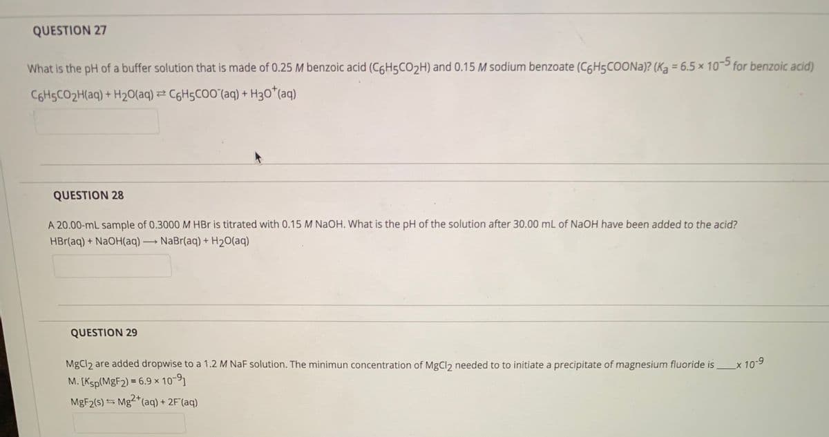 QUESTION 27
What is the pH of a buffer solution that is made of 0.25 M benzoic acid (C6H5CO2H) and 0.15 M sodium benzoate (C6H5COONA)? (Ką = 6.5 × 10-3 for benzoic acid)
C6HSCO2H(aq) + H20(aq) 2 C6H5CO0'(aq) + H3O*(aq)
QUESTION 28
A 20.00-mL sample of 0.3000 M HBr is titrated with 0.15 M NAOH. What is the pH of the solution after 30.00 mL of NAOH have been added to the acid?
HBr(aq) + NaOH(aq) → NaBr(aq) + H2O(aq)
QUESTION 29
MgCl2 are added dropwise to a 1.2 M NaF solution. The minimun concentration of MgCl2 needed to to initiate a precipitate of magnesium fluoride is
M. [Ksp(MgF2) = 6.9 × 10-91
X10-9
MGF2(s) S Mg-(aq) + 2F(aq)
