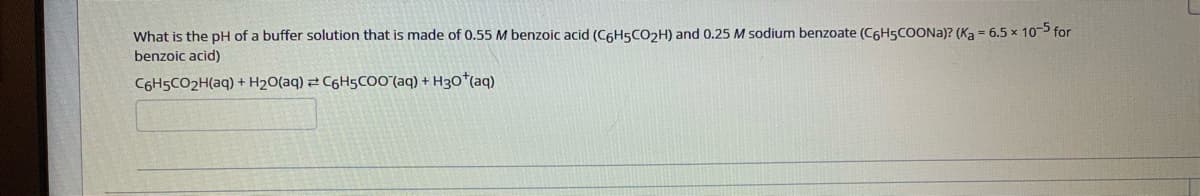 What is the pH of a buffer solution that is made of 0.55 M benzoic acid (C6H5CO2H) and 0.25 M sodium benzoate (C6H5COONA)? (Ka = 6.5 x 10 for
benzoic acid)
C6H5CO2H(aq) + H2O(aq) 2 C6H5CO0(aq) + H3O*(aq)
