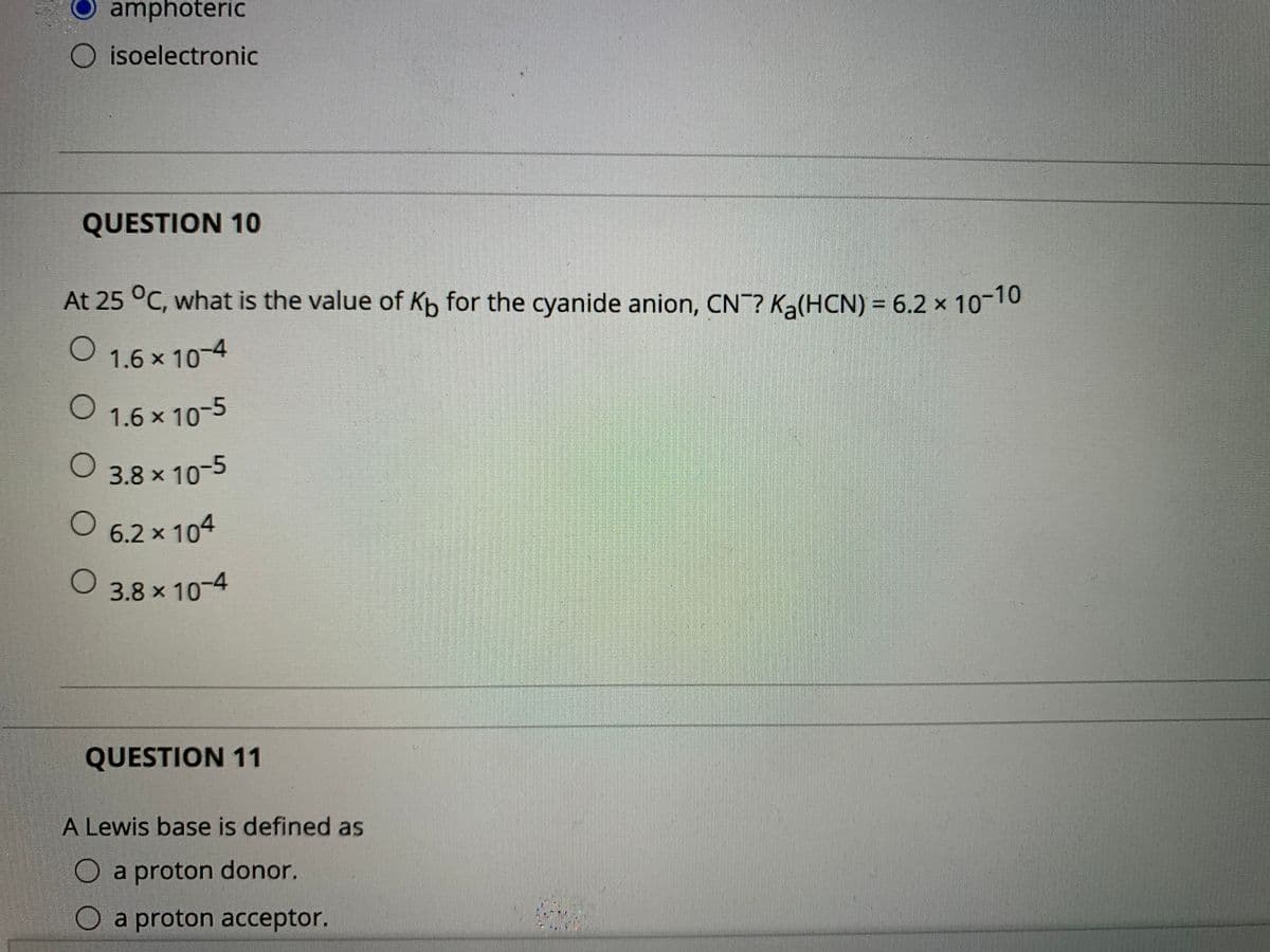 amphoteric
O isoelectronic
QUESTION 10
At 25 °C, what is the value of Kp for the cyanide anion, CN? Ka(HCN) = 6.2 × 10¬10
O 1.6 x 10-4
1.6 × 10-5
3.8 x 10-5
O 6.2 x 104
O 3.8 x 10-4
QUESTION 11
A Lewis base is defined as
O a proton donor.
O a proton acceptor.
