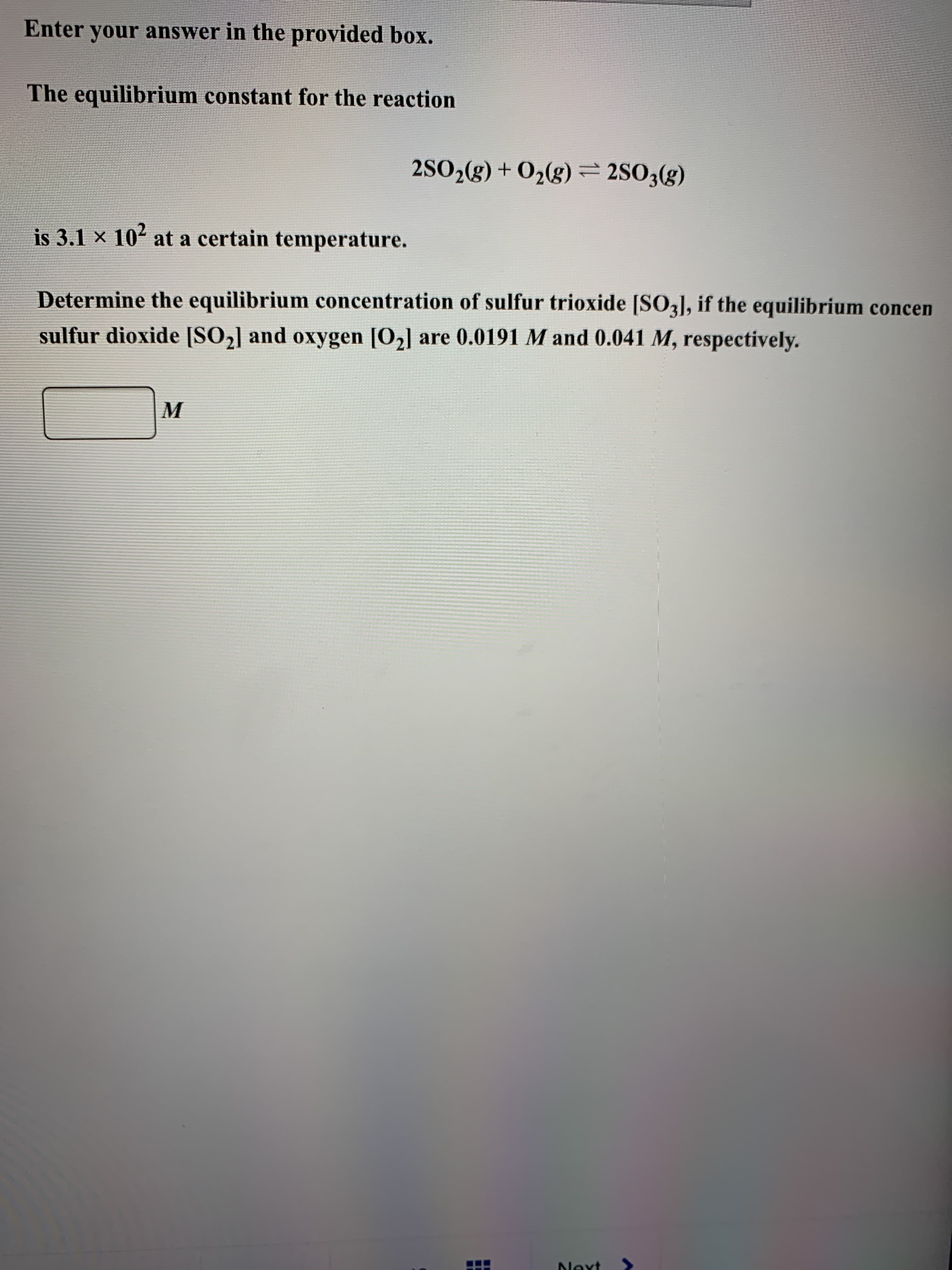 The equilibrium constant for the reaction
2SO,(g) + O2(g) = 250;(g)
is 3.1 x 102 at a certain temperature.
Determine the equilibrium concentration of sulfur trioxide [SO3], if the equilibrium conce
sulfur dioxide [SO2] and oxygen [O2] are 0.0191 M and 0.041 M, respectively.
