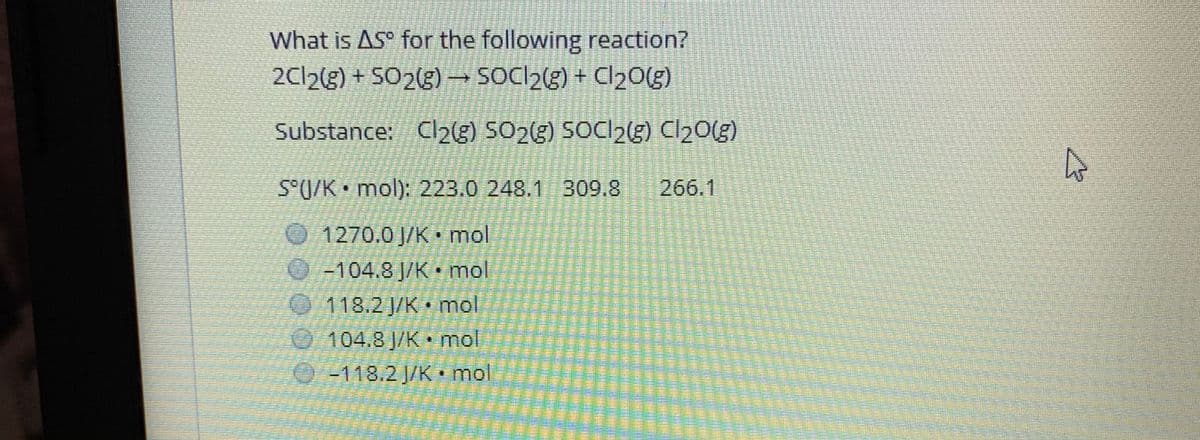 What is AS° for the following reaction?
2CI2(g) + SO2(g) → SOCI2(g) + Cl2O(g)
Substance: Cl2g) SO23) SOCI23) Cl20(g)
S°U/K • mol): 223.0 248.1 309.8
266.1
1270.0 J/K mol
-104.8 J/K • mol
118.2J/K mol
104.8 J/K • mol
-118.2 J/K • mol
