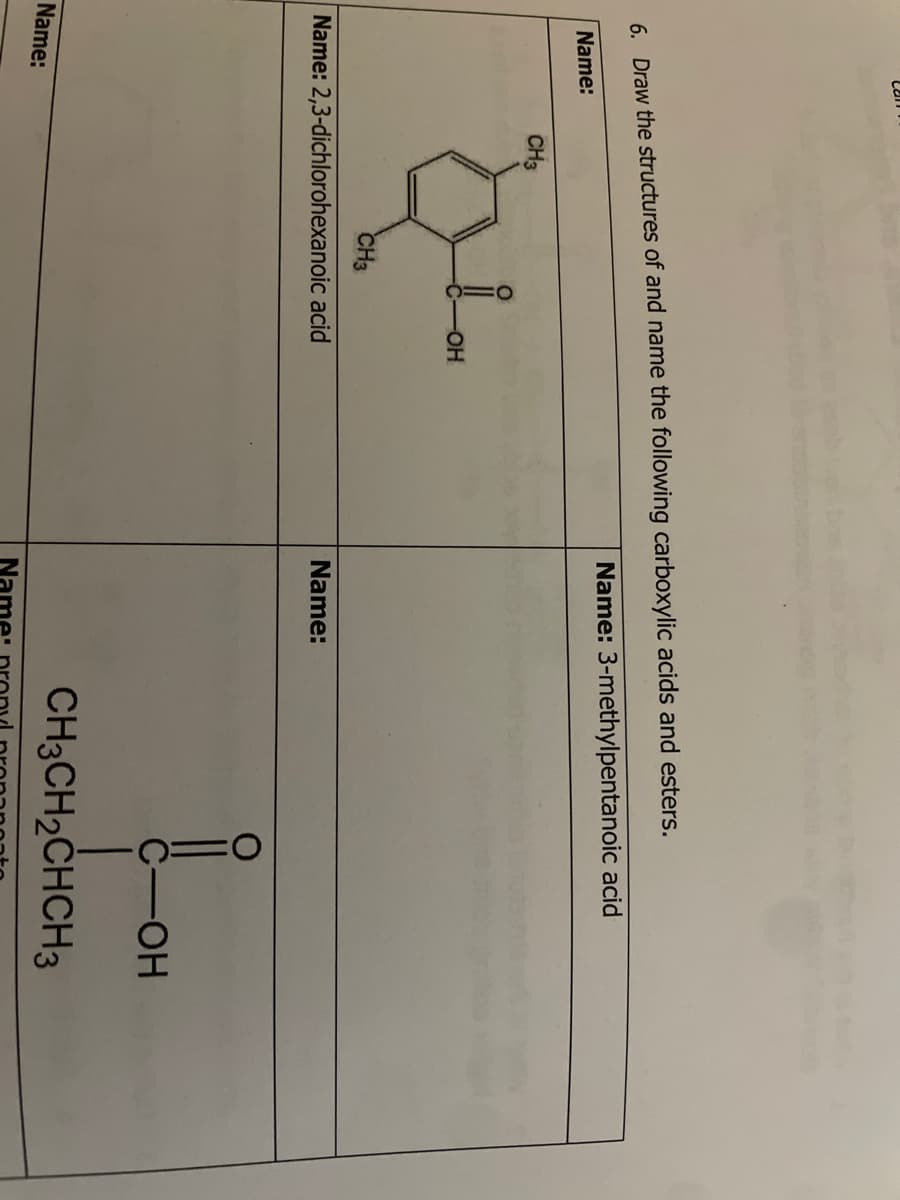 6. Draw the structures of and name the following carboxylic acids and esters.
Name: 3-methylpentanoic acid
Name:
CH3
Name:
CH3
-OH
Name: 2,3-dichlorohexanoic acid
Name:
C-OH
CH3CH₂CHCH3