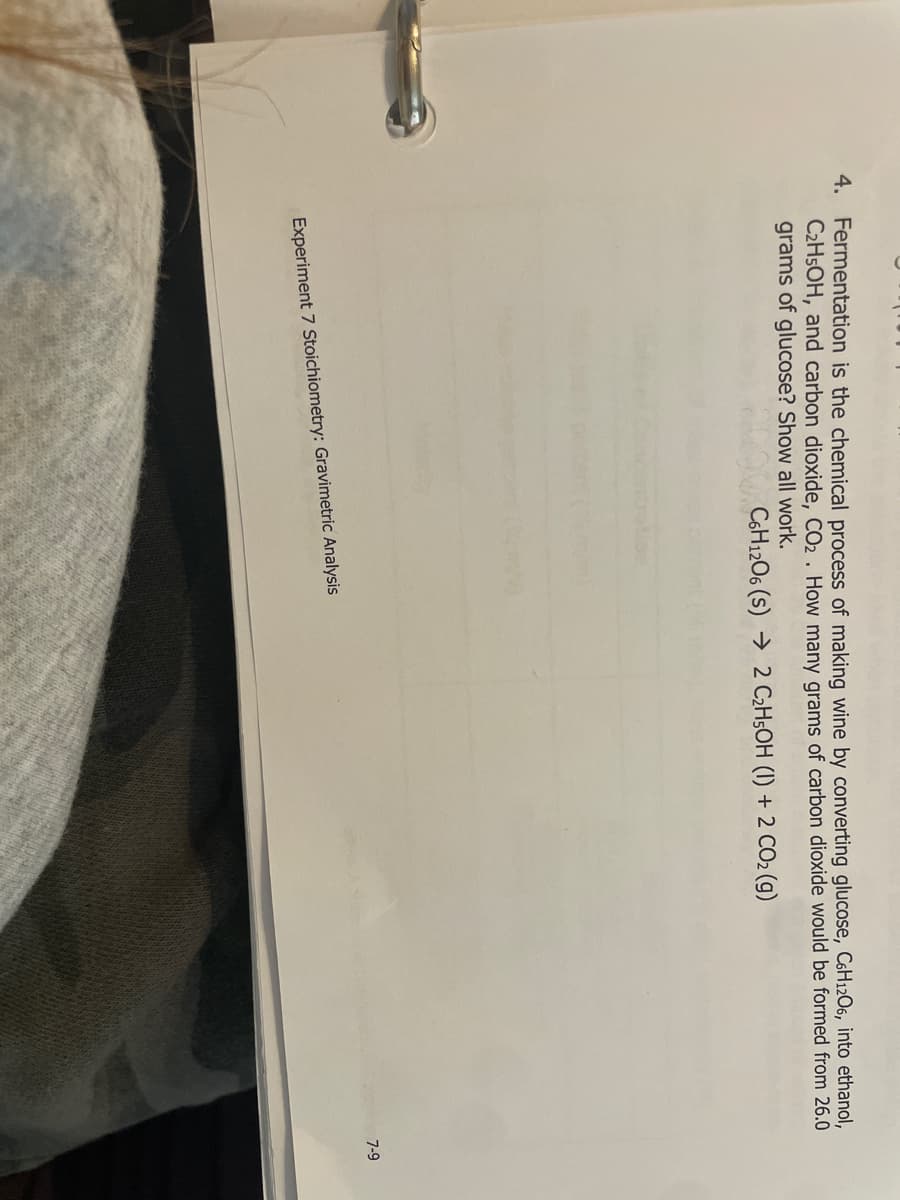 4. Fermentation is the chemical process of making wine by converting glucose, C6H12O6, into ethanol,
C2H5OH, and carbon dioxide, CO₂. How many grams of carbon dioxide would be formed from 26.0
grams of glucose? Show all work.
C6H12O6 (S) 2 C₂H5OH (1) + 2 CO₂ (g)
Experiment 7 Stoichiometry: Gravimetric Analysis
7-9