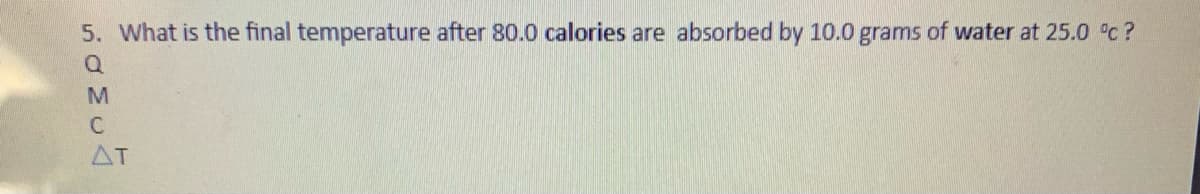 5. What is the final temperature after 80.0 calories are absorbed by 10.0 grams of water at 25.0 c ?
C
AT
