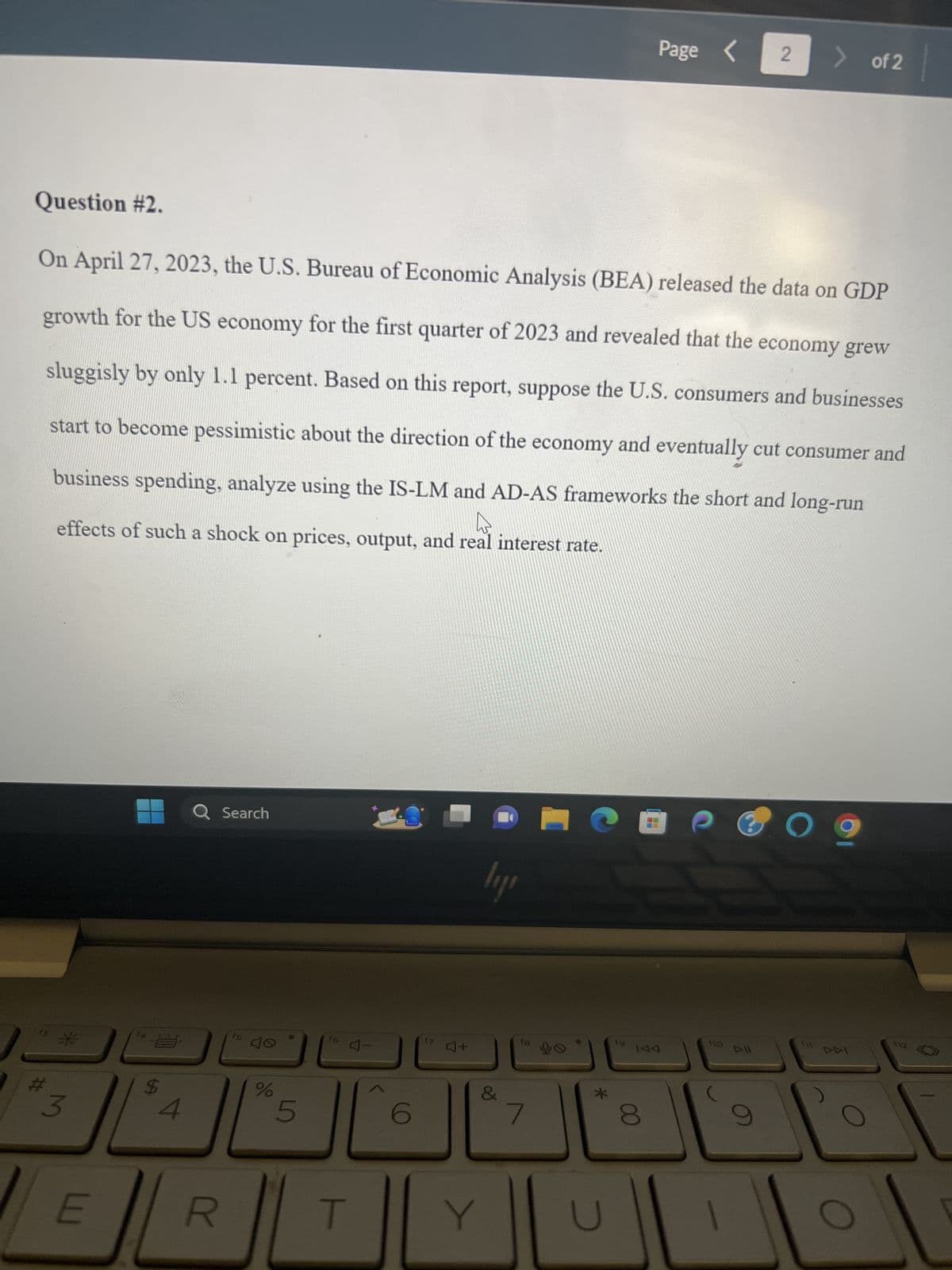 Question #2.
13
On April 27, 2023, the U.S. Bureau of Economic Analysis (BEA) released the data on GDP
growth for the US economy for the first quarter of 2023 and revealed that the economy grew
sluggisly by only 1.1 percent. Based on this report, suppose the U.S. consumers and businesses
start to become pessimistic about the direction of the economy and eventually cut consumer and
business spending, analyze using the IS-LM and AD-AS frameworks the short and long-run
h
effects of such a shock on prices, output, and real interest rate.
#
3
E
$
4
Q Search
R
15
%
5
f6
E L
6
17
4+
lyje
Y
18
7
90
*
19
Page <
8
110
Dll
2 > of 2
9
O
f
112