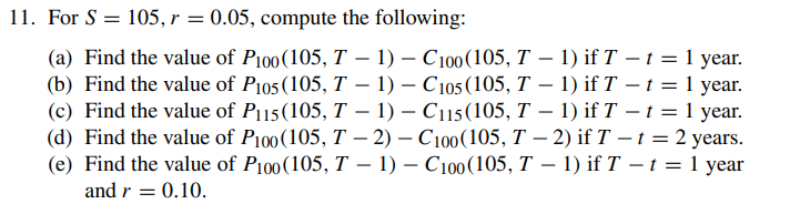 11. For S = 105, r = 0.05, compute the following:
-
(a) Find the value of P100(105, T − 1) – C100 (105, T − 1) if T − t = 1 year.
(b) Find the value of P105 (105, T − 1) - C105 (105, T − 1) if T - t = 1 year.
(c) Find the value of P115(105, T − 1) – C115 (105, T − 1) if T − t = 1 year.
(d) Find the value of P100 (105, T-2) - C100(105, T-2) if T - t = 2 years.
(e) Find the value of P100(105, T − 1) – C100 (105, T − 1) if T − t = 1 year
and r = 0.10.