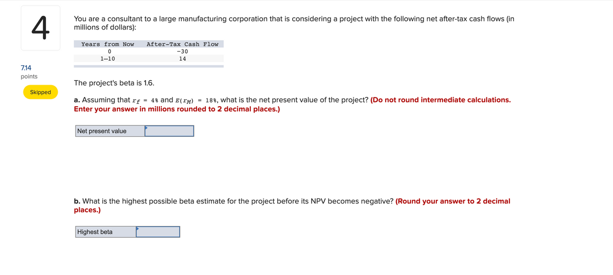 4
You are a consultant to a large manufacturing corporation that is considering a project with the following net after-tax cash flows (in
millions of dollars):
7.14
points
Skipped
Years from Now After-Tax Cash Flow
0
1-10
The project's beta is 1.6.
a. Assuming that rƒ = 4% and E(™M) 18%, what is the net present value of the project? (Do not round intermediate calculations.
Enter your answer in millions rounded to 2 decimal places.)
Net present value
-30
14
b. What is the highest possible beta estimate for the project before its NPV becomes negative? (Round your answer to 2 decimal
places.)
Highest beta