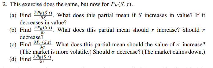 2. This exercise does the same, but now for PE (S, t).
(a) Find PE (S1). What does this partial mean if S increases in value? If it
as
decreases in value?
(b) Find PE (S.1). What does this partial mean should r increase? Should r
ər
decrease?
(c) Find PE (S.1). What does this partial mean should the value of o increase?
да
(The market is more volatile.) Should o decrease? (The market calms down.)
(d) Find
aPE (S,1)
Ət