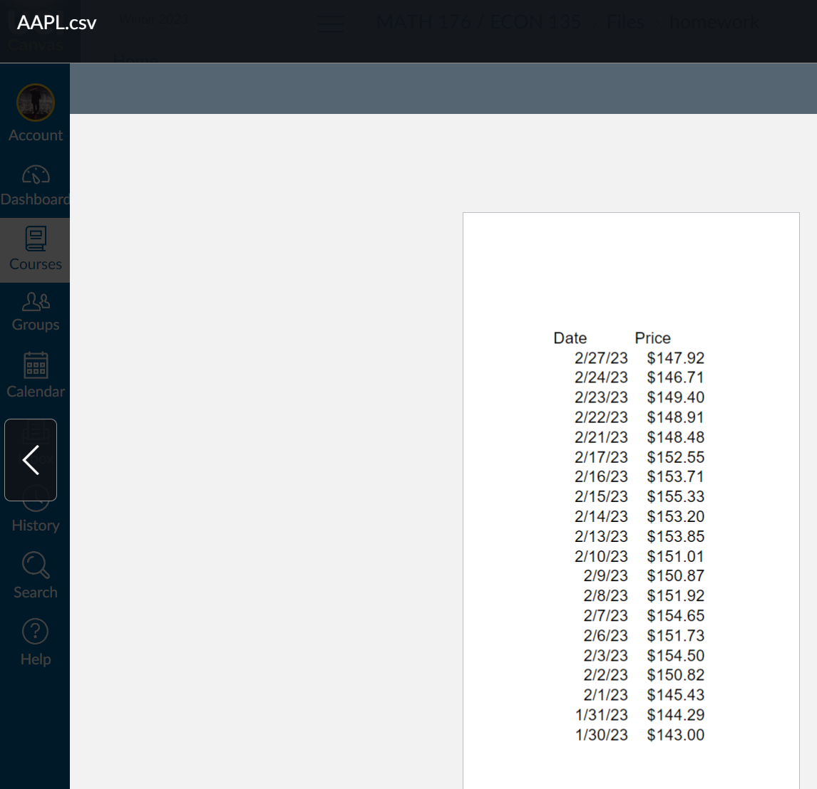 AAPL.csv
Account
Dashboard
OU
Courses
Groups
Calendar
<
History
Search
Ⓒ
Help
MATH 176 / ECON 135 > Files > homework
Price
2/27/23 $147.92
2/24/23
$146.71
2/23/23 $149.40
2/22/23 $148.91
2/21/23 $148.48
2/17/23 $152.55
2/16/23 $153.71
Date
2/15/23 $155.33
2/14/23
$153.20
2/13/23 $153.85
2/10/23 $151.01
2/9/23 $150.87
2/8/23
$151.92
2/7/23
$154.65
2/6/23
$151.73
2/3/23
$154.50
2/2/23
$150.82
2/1/23
$145.43
1/31/23
$144.29
1/30/23 $143.00