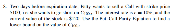 8. Two days before expiration date, Patty wants to sell a Call with strike price
$100; i.e. she wants to go short on C100,t. The interest rate is r = 10%, and the
current value of the stock is $120. Use the Put-Call Parity Equation to find a
lower bound on the value of C100,1-