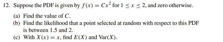 12. Suppose the PDF is given by f(x) = Cx² for 1 ≤ x ≤ 2, and zero otherwise.
(a) Find the value of C.
(b) Find the likelihood that a point selected at random with respect to this PDF
is between 1.5 and 2.
(c) With X (x) = x, find E(X) and Var(X).