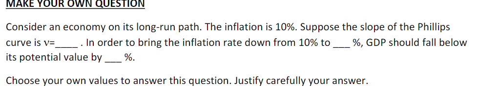 MAKE YOUR OWN QUESTION
Consider an economy on its long-run path. The inflation is 10%. Suppose the slope of the Phillips
curve is v=
. In order to bring the inflation rate down from 10% to %, GDP should fall below
its potential value by %.
Choose your own values to answer this question. Justify carefully your answer.