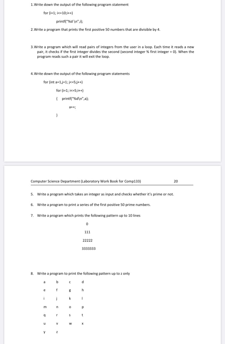 1. Write down the output of the following program statement
for (i=1; i<=10;i++)
printf("%d \n",i);
2. Write a program that prints the first positive 50 numbers that are divisible by 4.
3. Write a program which will read pairs of integers from the user in a loop. Each time it reads a new
pair, it checks if the first integer divides the second (second integer % first integer = 0). When the
program reads such a pair it will exit the loop.
4. Write down the output of the following program statements
for (int a=1,j=1; j<=5;j++)
for (i=1; i<=5;i++)
{ printf("%d\n",a);
a+t;
}
Computer Science Department (Laboratory Work Book for Comp133)
20
Write
program which takes an integer as input and checks whether it's prime or not.
6. Write a program to print a series of the first positive 50 prime numbers.
7.
Write a program which prints the following pattern up to 10 lines
111
22222
3333333
8. Write a program to print the following pattern up to z only
a
e
f
i
k
t
u
V
X
