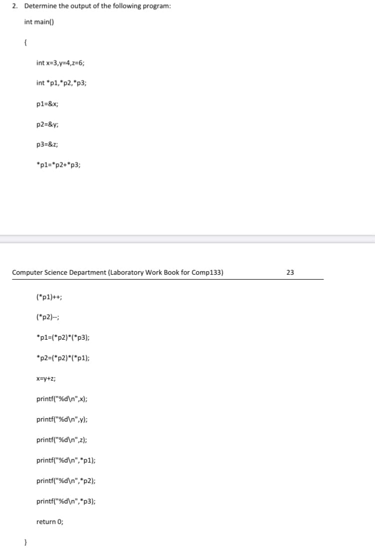 2. Determine the output of the following program:
int main()
{
int x=3,y=4,z=6;
int *p1,*p2,*p3;
p1=&x;
p2=&y;
p3=&z;
*p1=*p2+*p3;
Computer Science Department (Laboratory Work Book for Comp133)
23
(*p1)++;
(*p2)-;
*p1=(*p2)*(*p3);
*p2=(*p2)*(*p1);
x=y+z;
printf("%d\n",x);
printf("%d\n",y);
printf("%d\n",z);
printf("%d\n",*p1);
printf("%d\n",*p2);
printf("%d\n",*p3);
return 0;
}
