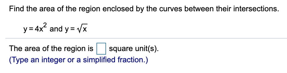 Find the area of the region enclosed by the curves between their intersections.
y = 4x? and y = Vx
The area of the region is
square unit(s).
(Type an integer or a simplified fraction.)
