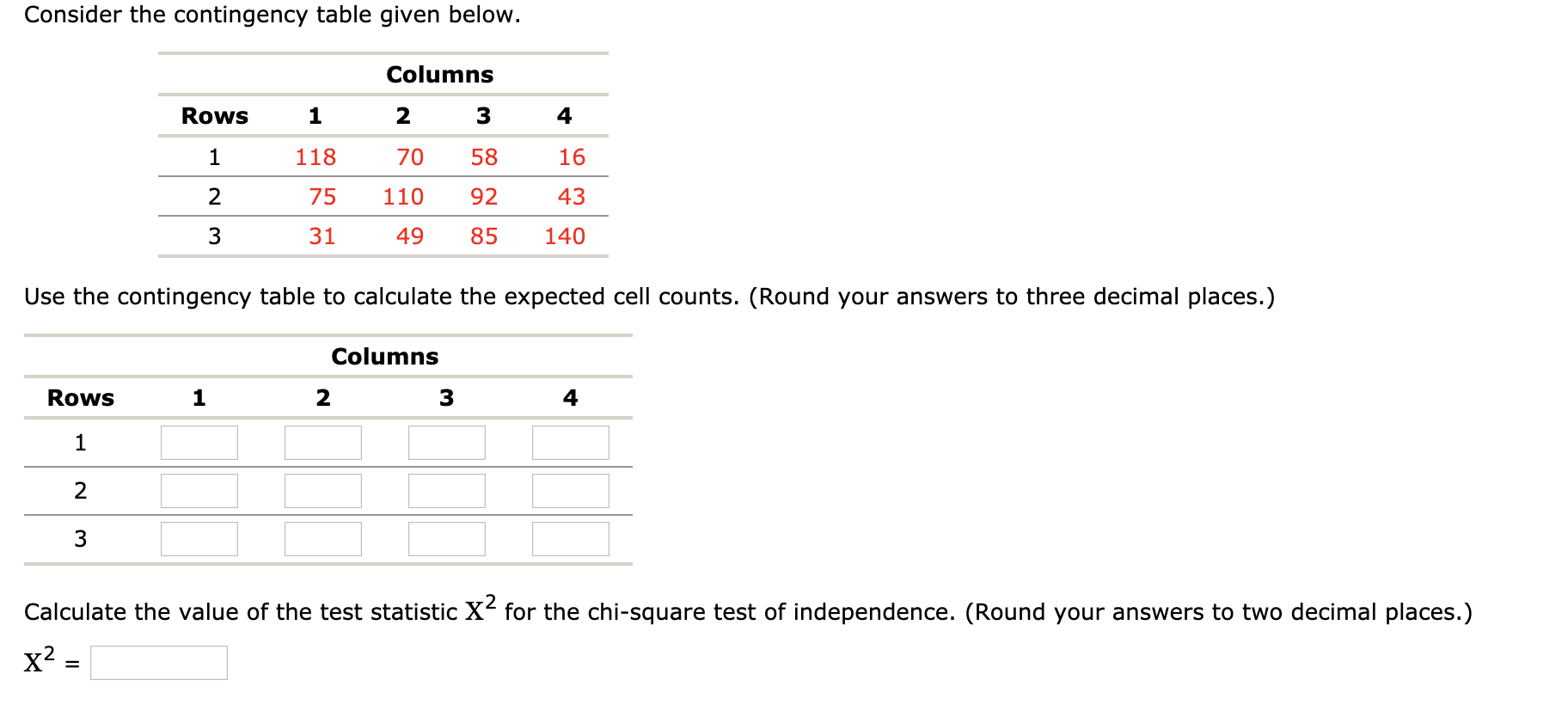 Consider the contingency table given below.
Columns
Rows
4
1
118
70
58
16
75
110
92
43
31
49
85
140
Use the contingency table to calculate the expected cell counts. (Round your answers to three decimal places.)
Columns
Rows
2
3
Calculate the value of the test statistic X for the chi-square test of independence. (Round your answers to two decimal places.)
x? =
