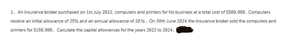 1. An insurance broker purchased on 1st July 2022, computers and printers for his business at a total cost of $500,000. Computers
receive an initial allowance of 25% and an annual allowance of 20%. On 30th June 2024 the insurance broker sold the computers and
printers for $150,000. Calculate the capital allowances for the years 2022 to 2024. I