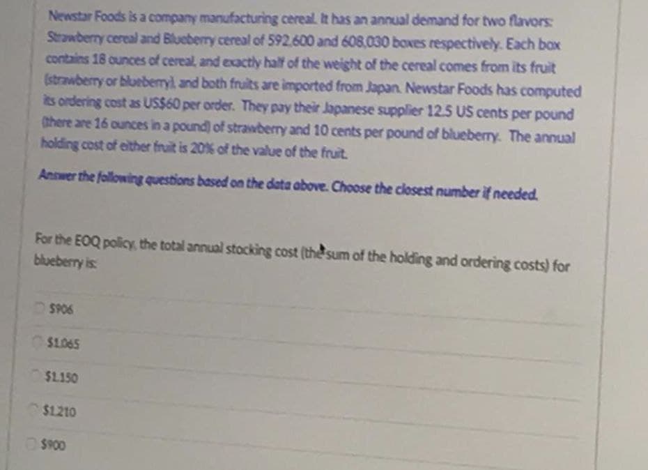 Newstar Foods is a company manufacturing cereal. It has an annual demand for two flavors:
Strawberry cereal and Blueberry cereal of 592.600 and 608,030 boxes respectively. Each box
contains 18 ounces of cereal, and exactly half of the weight of the cereal comes from its fruit
(strawberry or blueberry), and both fruits are imported from Japan. Newstar Foods has computed
its ordering cost as US$60 per order. They pay their Japanese supplier 12.5 US cents per pound
there are 16 ounces in a pound) of strawberry and 10 cents per pound of blueberry. The annual
holding cost of either fruit is 20% of the value of the fruit.
Answer the following questions based on the data above. Choose the closest number if needed.
For the EOQ policy, the total annual stocking cost (the sum of the holding and ordering costs) for
blueberry is
SP06
OS1.065
$1.150
$1.210
O$P00
