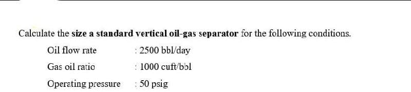 Calculate the size a standard vertical oil-gas separator for the following conditions.
Oil flow rate
: 2500 bbl/day
Gas oil ratio
: 1000 cuft/bbl
Operating pressure
:50 psig