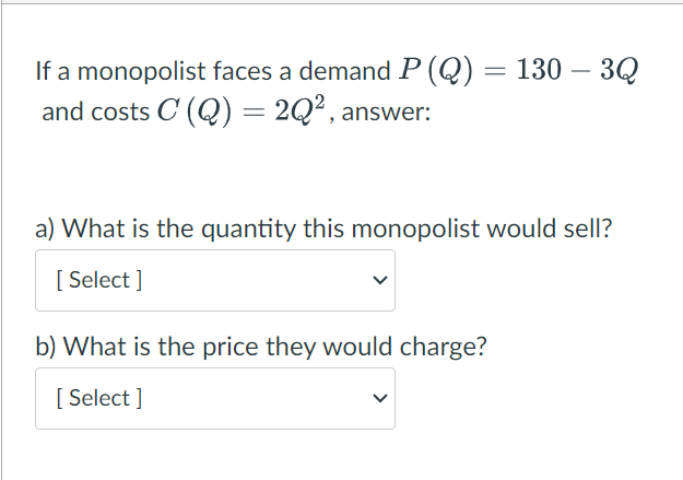 If a monopolist faces a demand P (Q) = 130 – 3Q
and costs C (Q) = 2Q², answer:
a) What is the quantity this monopolist would sell?
[Select]
b) What is the price they would charge?
[Select]