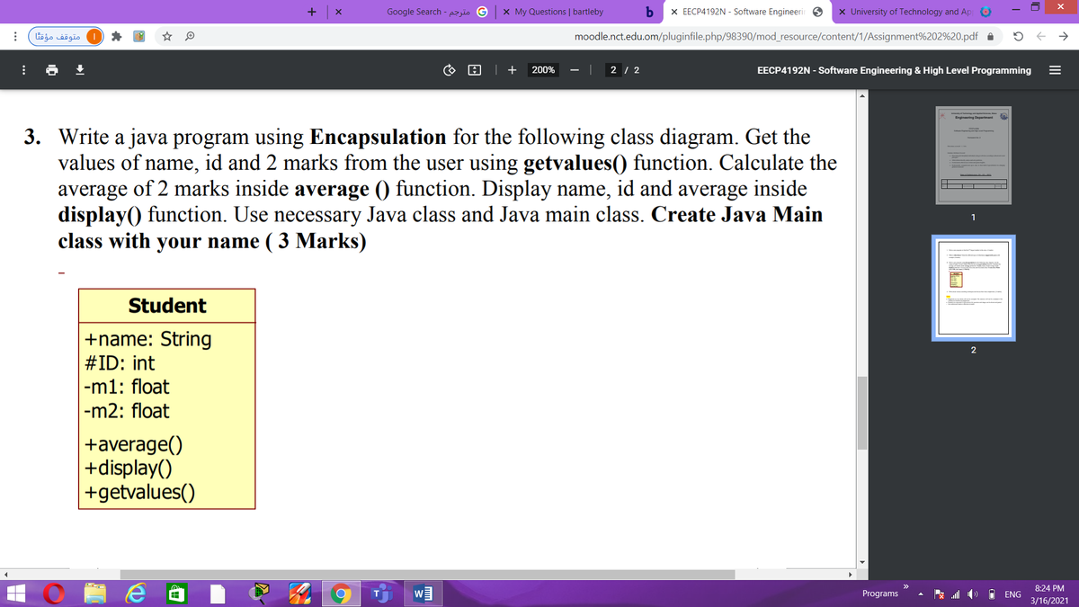 +
Google Search - jïo G
X My Questions | bartleby
X EECP4192N - Software Engineerir 6
x University of Technology and Ap
متوقف مؤقا
moodle.nct.edu.om/pluginfile.php/98390/mod_resource/content/1/Assignment%202%20.pdf
| +
200%
2 / 2
EECP4192N - Software Engineering & High Level Programming
Denarment
Engineering
3. Write a java program using Encapsulation for the following class diagram. Get the
values of name, id and 2 marks from the user using getvalues() function. Calculate the
average of 2 marks inside average () function. Display name, id and average inside
display() function. Use necessary Java class and Java main class. Create Java Main
class with your name ( 3 Marks)
1
Student
+name: String
#ID: int
|-m1: float
|-m2: float
+average()
+display()
+getvalues()
8:24 PM
Programs
ENG
3/16/2021
