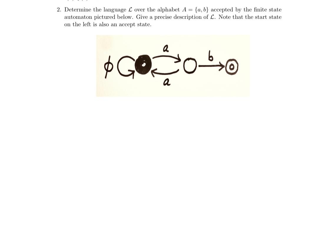 2. Determine the language L over the alphabet A {a, b} accepted by the finite state
automaton pictured below. Give a precise description of L. Note that the start state
on the left is also an accept state.
