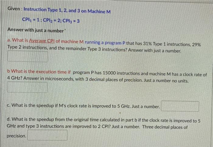 Given: Instruction Type 1, 2, and 3 on Machine M
CPI₁=1: CPI₂ = 2; CPI3 = 3
Answer with just a number"
a. What is Average CPI of machine M running a program P that has 31% Type 1 instructions, 29%
Type 2 instructions, and the remainder Type 3 instructions? Answer with just a number.
b What is the execution time if program P has 15000 instructions and machine M has a clock rate of
4 GHz? Answer in microseconds, with 3 decimal places of precision. Just a number no units.
c. What is the speedup if M's clock rate is improved to 5 GHz. Just a number.
d. What is the speedup from the original time calculated in part b if the clock rate is improved to 5
GHz and type 3 instructions are improved to 2 CPI? Just a number. Three decimal places of
precision.