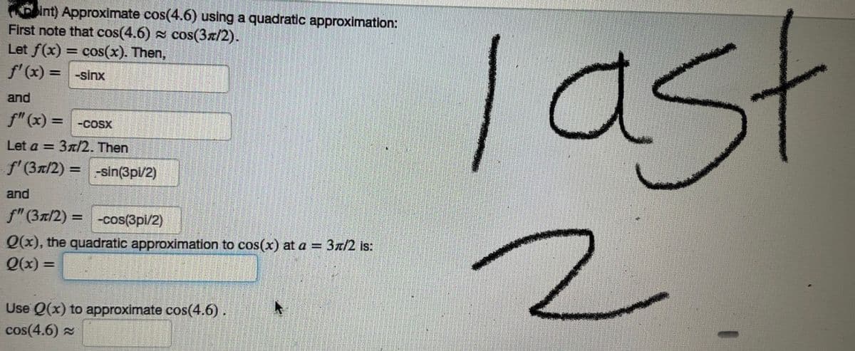 int) Approximate cos(4.6) using a quadratic approximation:
First note that cos(4.6) cos(3/2).
Let f(x) = cos(x). Then,
f'(x) = -sinx
and
f"(x) = -cosx
Let a = 3/2. Then
f' (3/2) = -sin(3pi/2)
and
f" (31/2) = -cos(3pi/2)
Q(x), the quadratic approximation to cos(x) at a = 3π/2 is:
Q(x) =
Use Q(x) to approximate cos(4.6).
cos(4.6)
last
2