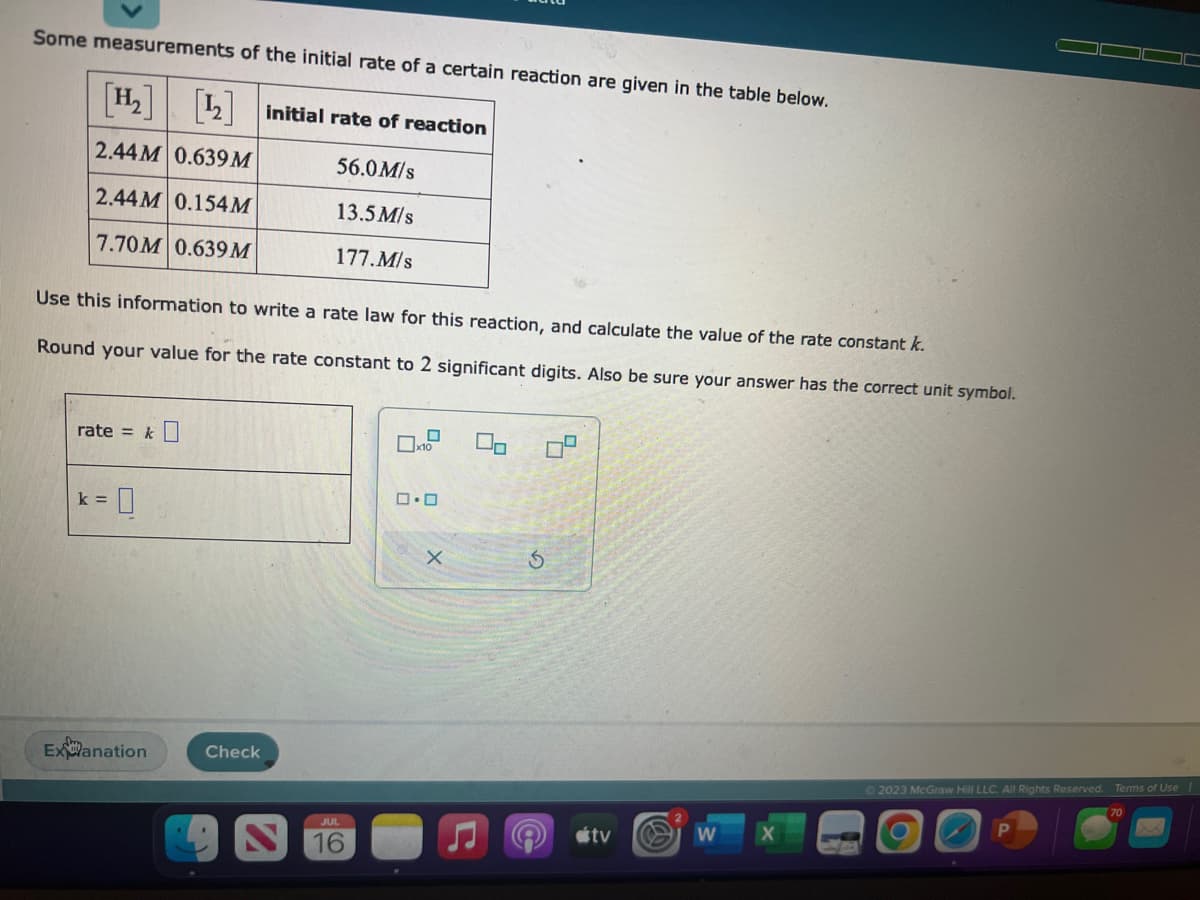 Some measurements of the initial rate of a certain reaction are given in the table below.
[H₂] [₂] initial rate of reaction
2.44M 0.639M
56.0M/s
2.44M 0.154M
13.5M/s
7.70M 0.639 M
177.M/s
Use this information to write a rate law for this reaction, and calculate the value of the rate constant k.
Round your value for the rate constant to 2 significant digits. Also be sure your answer has the correct unit symbol.
rate = k
k=
Explanation
Check
JUL
16
x10
0.0
x
00
S
tv
W
2023 McGraw Hill LLC. All Rights Reserved.
Terms of Use