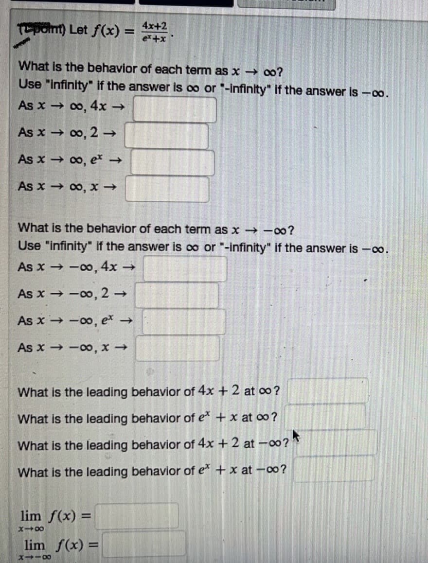 (point) Let f(x) =
What is the behavior of each term as x → ∞o?
Use "infinity" if the answer is oo or "-infinity" if the answer is -∞o.
As x →
∞o, 4x →
As x →
∞, 2 →
As x→
∞o, ex →
As x→ ∞, x→
4x+2
ex+x
What is the behavior of each term as x → -∞?
Use "infinity" if the answer is ∞o or "-infinity" if the answer is -∞o.
As x-
→ -∞, 4x →
As x→∞0, 2 →
As x→∞o, ex →
As x→-00, x →
What is the leading behavior of 4x + 2 at co?
What is the leading behavior of ex + x at ∞o?
What is the leading behavior of 4x + 2 at -00?
What is the leading behavior of ex+xat -co?
lim f(x) =
x-8
lim f(x) =
X118