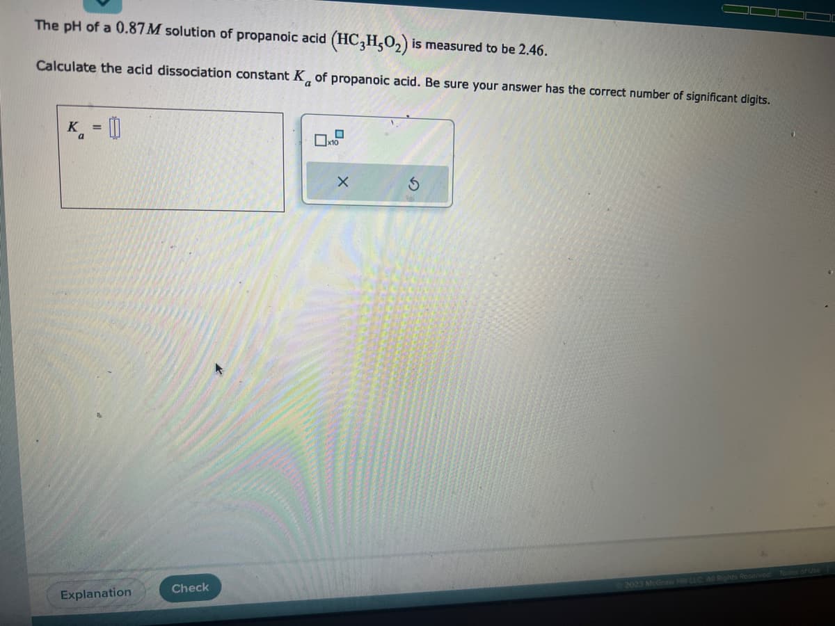 The pH of a 0.87 M solution of propanoic acid (HC3H5O₂) is measured to be 2.46.
Calculate the acid dissociation constant K of propanoic acid. Be sure your answer has the correct number of significant digits.
K₁ = []
a
Explanation
Check
X
2023 McGraw Hill LLC. All Rights Reserved. Terms of Use