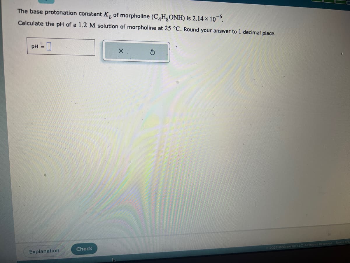 The base protonation constant K, of morpholine (C4H₂ONH) is 2.14 × 106.
Calculate the pH of a 1.2 M solution of morpholine at 25 °C. Round your answer to 1 decimal place.
pH =
0
Explanation
Check
X
2023 McGraw Hill LLC. All Rights Reserved. Terms of U