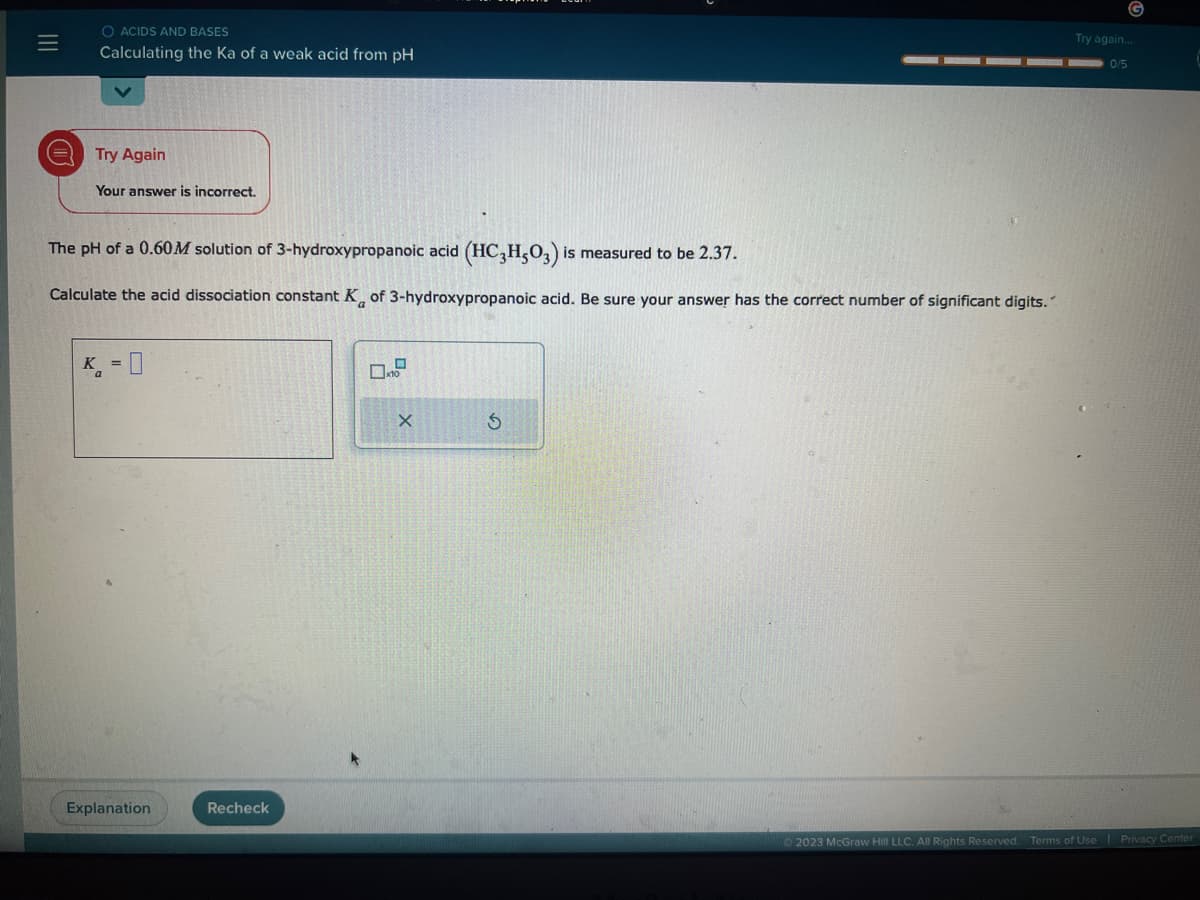 |||
=
O ACIDS AND BASES
Calculating the Ka of a weak acid from pH
Try Again
Your answer is incorrect.
The pH of a 0.60M solution of 3-hydroxypropanoic acid (HC3H503) is measured to be 2.37.
Calculate the acid dissociation constant K of 3-hydroxypropanoic acid. Be sure your answer has the correct number of significant digits.
K = 0
Explanation
Recheck
O
x10
X
S
G
Try again...
0/5
2023 McGraw Hill LLC. All Rights Reserved. Terms of Use
Privacy Center