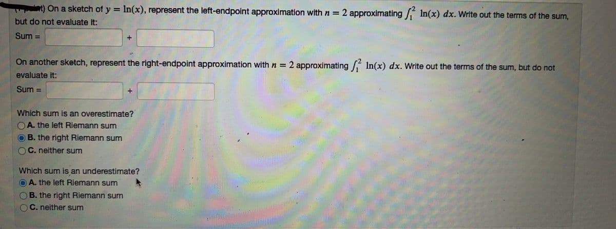 On a sketch of y = ln(x), represent the left-endpoint approximation with n = 2 approximating / In(x) dx. Write out the terms of the sum,
but do not evaluate it:
Sum
-
On another sketch, represent the right-endpoint approximation with n = 2 approximating 2 In(x) dx. Write out the terms of the sum, but do not
evaluate it:
Sum=
Which sum is an overestimate?
A. the left Riemann sum
B. the right Riemann sum
C. neither sum
+
Which sum is an underestimate?
A. the left Riemann sum
B. the right Riemann sum
C. neither sum