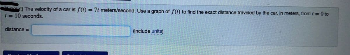 int) The velocity of a car is f(t) = 7t meters/second. Use a graph of f(t) to find the exact distance traveled by the car, in meters, from t = 0 to
10 seconds.
t=
distance =
(include units)