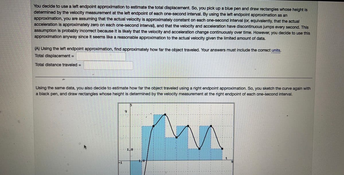 You decide to use a left endpoint approximation to estimate the total displacement. So, you pick up a blue pen and draw rectangles whose height is
determined by the velocity measurement at the left endpoint of each one-second interval. By using the left endpoint approximation as an
approximation, you are assuming that the actual velocity is approximately constant on each one-second interval (or, equivalently, that the actual
acceleration is approximately zero on each one-second interval), and that the velocity and acceleration have discontinuous jumps every second. This
assumption is probably incorrect because it is likely that the velocity and acceleration change continuously over time. However, you decide to use this
approximation anyway since it seems like a reasonable approximation to the actual velocity given the limited amount of data.
(A) Using the left endpoint approximation, find approximately how far the object traveled. Your answers must include the correct units.
Total displacement =
Total distance traveled =
Using the same data, you also decide to estimate how far the object traveled using a right endpoint approximation. So, you sketch the curve again with
a black pen, and draw rectangles whose height is determined by the velocity measurement at the right endpoint of each one-second interval.
9
5
1,0
1,0
t
9