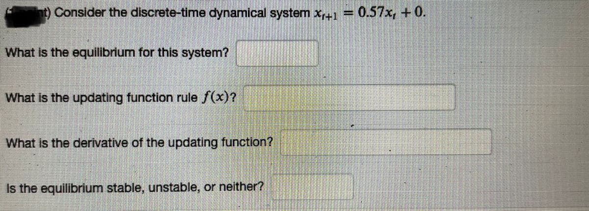 nt) Consider the discrete-time dynamical system x+1 = 0.57x, +0.
What is the equilibrium for this system?
What is the updating function rule f(x)?
What is the derivative of the updating function?
Is the equilibrium stable, unstable, or neither?
1.4