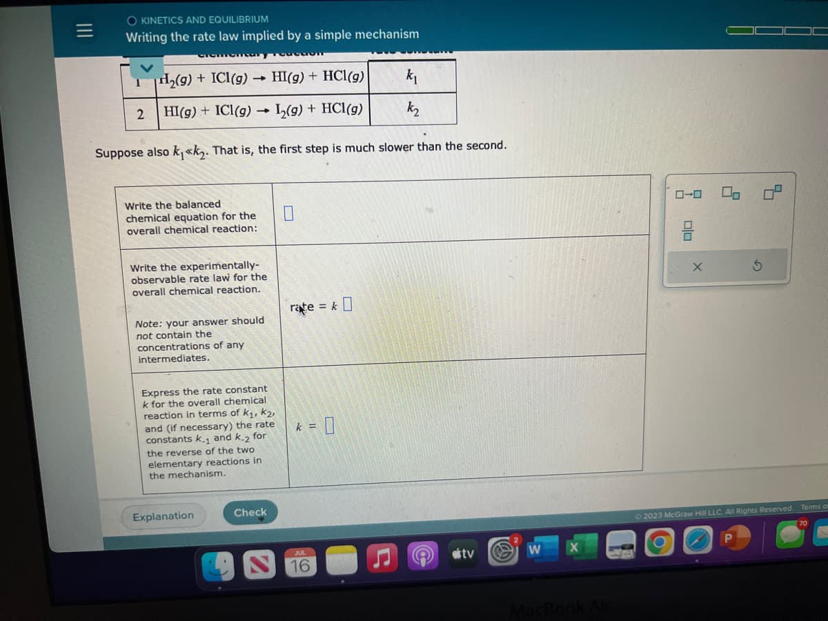 O KINETICS AND EQUILIBRIUM
Writing the rate law implied by a simple mechanism
H₂(g) + ICI(g) -
1
HI(g) + HCl(g)
k₁
2 HI(g) + ICl(g) 1₂(g) + HCl(g)
k₂
Suppose also k₁«k₂. That is, the first step is much slower than the second.
Write the balanced
chemical equation for the
overall chemical reaction:
Write the experimentally-
observable rate law for the
overall chemical reaction.
Note: your answer should
not contain the
concentrations of any
intermediates.
Express the rate constant
k for the overall chemical
reaction in terms of k₁, K₂,
and (if necessary) the rate
constants k.₁ and k-2 for
the reverse of the two
elementary reactions in
the mechanism.
Explanation
Check
rate = k0
= 0
k =
JUL
16
L
tv
W
MacBook Air
ローロ
00
X
0-
© 2023 McGraw Hill LLC. All Rights Reserved.
Terms of
70