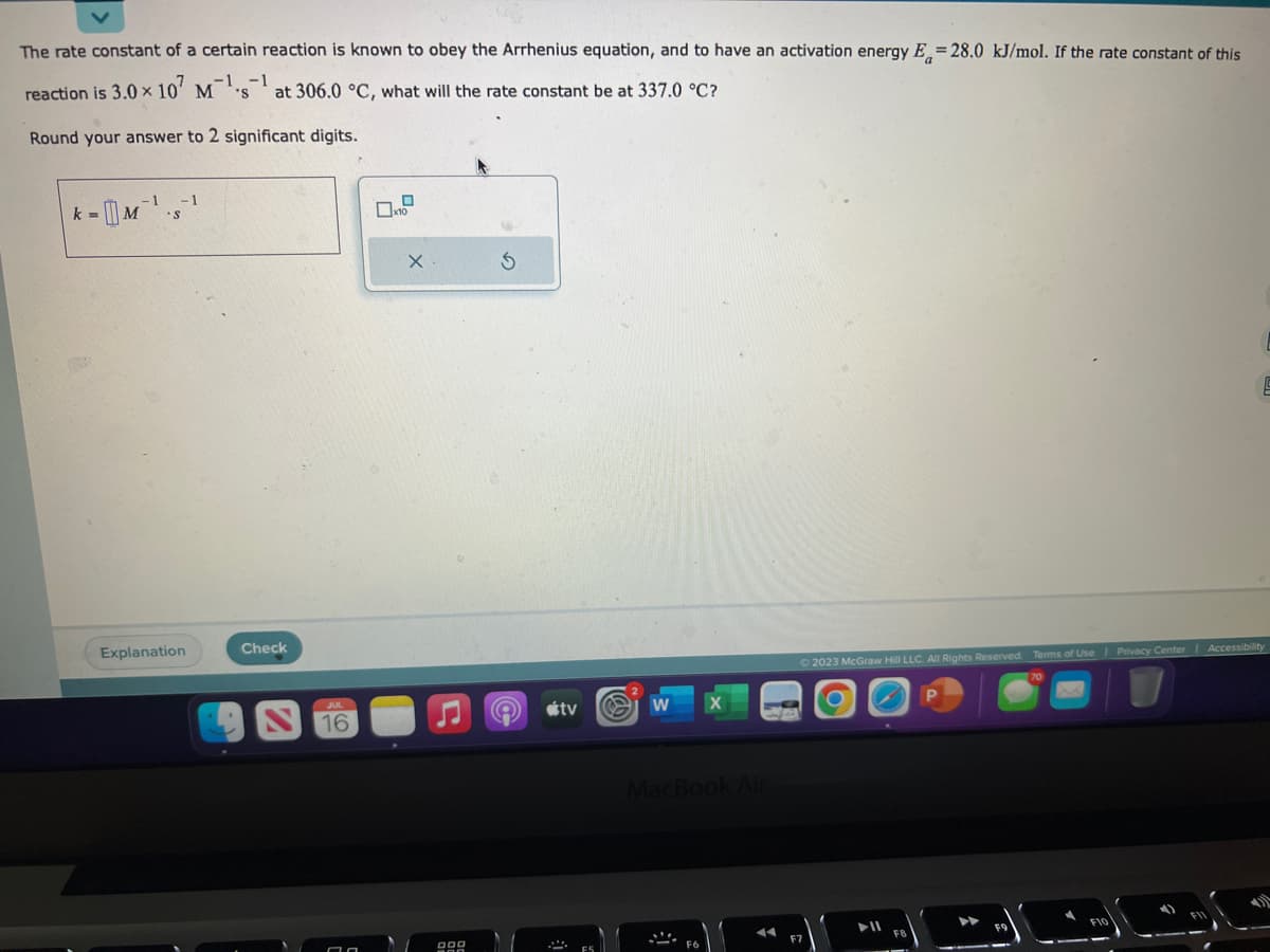 The rate constant of a certain reaction is known to obey the Arrhenius equation, and to have an activation energy E=28.0 kJ/mol. If the rate constant of this
reaction is 3.0 × 107 M¹s¹ at 306.0 °C, what will the rate constant be at 337.0 °C?
x
Round your answer to 2 significant digits.
k=
M
-1 -1
S
Explanation
Check
JUL
16
77
0
10
X
900
S
A
tv
2
W
X
MacBook Air
F6
© 2023 McGraw Hill LLC. All Rights Reserved. Terms of Use | Privacy Center Accessibility
70
F7
FB
P
S
F10