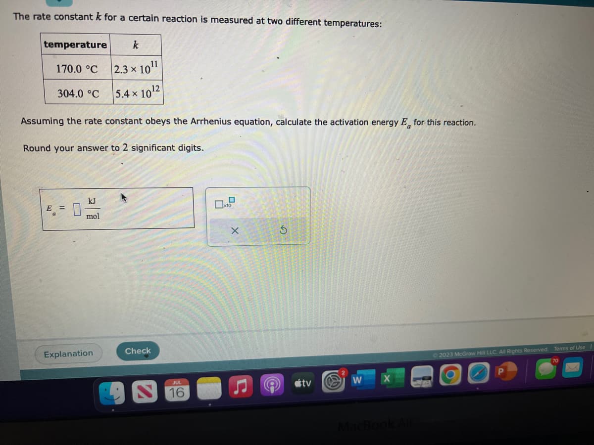 The rate constant k for a certain reaction is measured at two different temperatures:
temperature
170.0 °C
304.0 °C
Assuming the rate constant obeys the Arrhenius equation, calculate the activation energy E for this reaction.
Round your answer to 2 significant digits.
E = 0
kJ
mol
k
2.3 × 10¹¹
5.4 x 10¹2
Explanation
Check
JUL
16
x10
X
(
3
tv W
MacBook Air
© 2023 McGraw Hill LLC. All Rights Reserved. Terms of Use
P