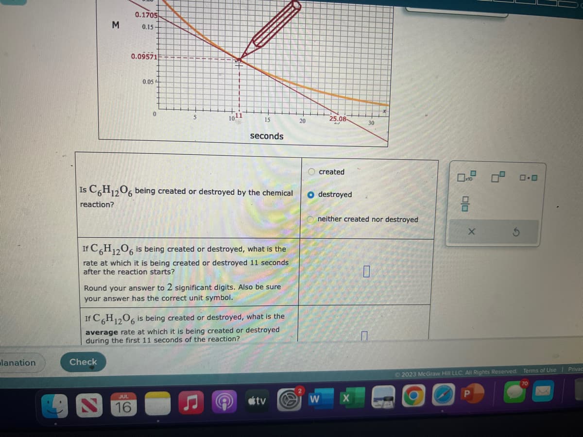 lanation
M
0.1705
0.15
0.09571
Check
0.05
0
JUL
1011
15
Is C6H12O6 being created or destroyed by the chemical
reaction?
seconds
If C6H12O6 is being created or destroyed, what is the
rate at which it is being created or destroyed 11 seconds
after the reaction starts?
Round your answer to 2 significant digits. Also be sure
your answer has the correct unit symbol.
If C6H12O6 is being created or destroyed, what is the
average rate at which it is being created or destroyed
during the first 11 seconds of the reaction?
tv
20
25.08
created
O destroyed
W
30
neither created nor destroyed
00
☐
X
5
0.0
© 2023 McGraw Hill LLC. All Rights Reserved. Terms of Use | Privac