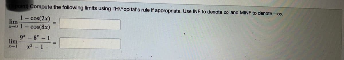 ### Calculating Limits Using L'Hôpital's Rule

#### Task:
Compute the following limits using L'Hôpital's rule if appropriate. Use **INF** to denote \( \infty \) and **MINF** to denote \( -\infty \).

1. \[
   \lim_{{x \to 0}} \frac{1 - \cos(2x)}{1 - \cos(8x)} = \, \boxed{}
   \]

2. \[
   \lim_{{x \to 1}} \frac{9^x - 8^x - 1}{x^2 - 1} = \, \boxed{}
   \]

#### Explanation:
The above expressions require you to find the limits as \( x \) approaches a specified value. L'Hôpital's rule may be used if you encounter an indeterminate form such as \( \frac{0}{0} \) or \( \frac{\infty}{\infty} \).

- **L'Hôpital's Rule** can be applied when both the numerator and denominator approach 0 or \( \infty \).
- Differentiate the numerator and the denominator separately until the limit can be evaluated.

#### Notes:
- The boxed areas are for you to fill in after solving the limits.
- Make sure to verify the conditions for applying L'Hôpital's rule.