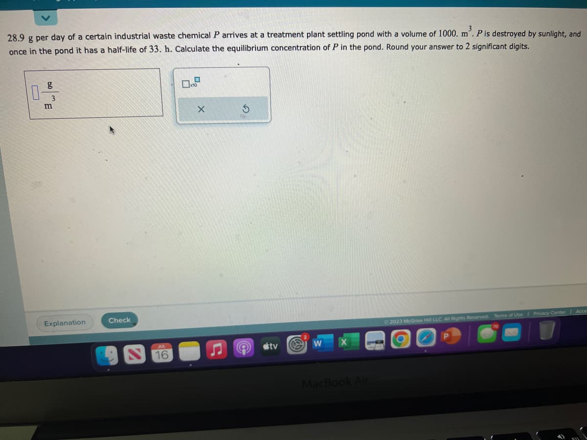 28.9 g per day of a certain industrial waste chemical P arrives at a treatment plant settling pond with a volume of 1000. m³. P is destroyed by sunlight, and
once in the pond it has a half-life of 33. h. Calculate the equilibrium concentration of P in the pond. Round your answer to 2 significant digits.
50E
0-
m
Explanation
Check
JUL
16
0
10
X
S
A
tv
W
MacBook Air
© 2023 McGraw Hill LLC. All Rights Reserved. Terms of Use | Privacy Center | Acce