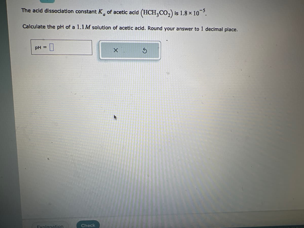 The acid dissociation constant K of acetic acid (HCH,CO₂) is 1.8 x 10-5.
Calculate the pH of a 1.1M solution of acetic acid. Round your answer to 1 decimal place.
pH = 0
Explanation
Check
X