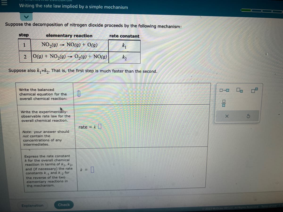 Writing the rate law implied by a simple mechanism
Suppose the decomposition of nitrogen dioxide proceeds by the following mechanism:
elementary reaction
step
1
NO₂(g)
NO(g) + 0(g)
k₁
O(g) + NO₂(g) →O₂(g) + NO(g)
k₂
Suppose also k₁k₂. That is, the first step is much faster than the second.
2
1
Write the balanced
chemical equation for the
overall chemical reaction:
Write the experimentaily-
observable rate law for the
overall chemical reaction.
Note: your answer should
not contain the
concentrations of any
intermediates.
Express the rate constant
k for the overall chemical
reaction in terms of k₁, K₂,
and (if necessary) the rate
constants k.1 and k-2 for
the reverse of the two
elementary reactions in
the mechanism.
Explanation
Check
0
rate = k
= 0
rate constant
k =
00
2023 McGraw Hill LLC. All Rights Reserved. Terms of Use P