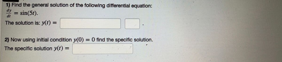 1) Find the general solution of the following differential equation:
F sin(5t).
The solution is: y(t) =
2) Now using initial condition y(0) = 0 find the specific solution.
The specific solution y(t) =