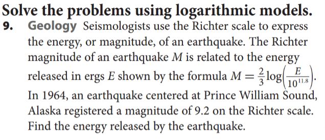 Solve the problems using logarithmic models.
9. Geology Seismologists use the Richter scale to express
the energy, or magnitude, of an earthquake. The Richter
magnitude of an earthquake M is related to the energy
released in ergs E shown by the formula M=?log
E
1018
In 1964, an earthquake centered at Prince William Šound,
Alaska registered a magnitude of 9.2 on the Richter scale.
Find the energy released by the earthquake.
