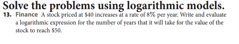 Solve the problems using logarithmic models.
13. Finance A stock priced at $40 increases at a rate of 8% per year. Write and evaluate
a logarithmic expression for the number of years that it will take for the value of the
stock to reach $50.
