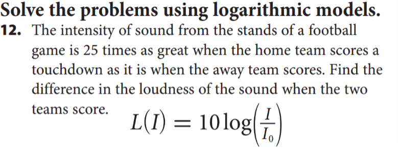 Solve the problems using logarithmic models.
12. The intensity of sound from the stands of a football
game is 25 times as great when the home team scores a
touchdown as it is when the away team scores. Find the
difference in the loudness of the sound when the two
teams score.
L(I) = 10log(
