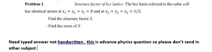 Structure factor of bec lattice. The bec basis referred to the cubic cell
Problem 1.
has identical atoms at x, = y, = z, = 0 and at x, y2 z, 1/2.
Find the structure factor S.
Find the zeros of S.
Need typed answer not handwritten. this is advance physics question so please don't send in
other subject|
